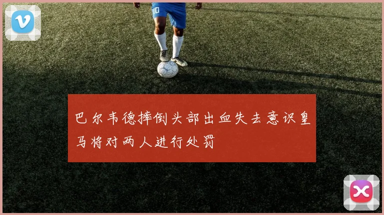 巴尔韦德摔倒头部出血失去意识皇马将对两人进行处罚