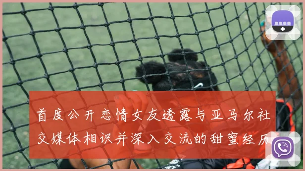首度公开恋情女友透露与亚马尔社交媒体相识并深入交流的甜蜜经历