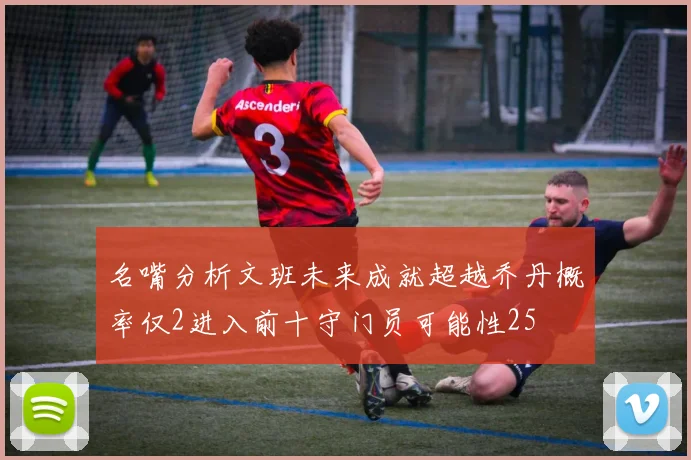 名嘴分析文班未来成就超越乔丹概率仅2进入前十守门员可能性25