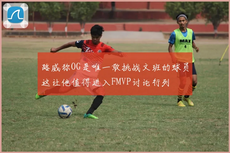 路威称OG是唯一敢挑战文班的球员这让他值得进入FMVP讨论行列