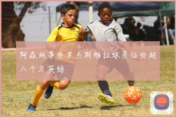 阿森纳争夺罗杰斯维拉球员估价超八千万英镑