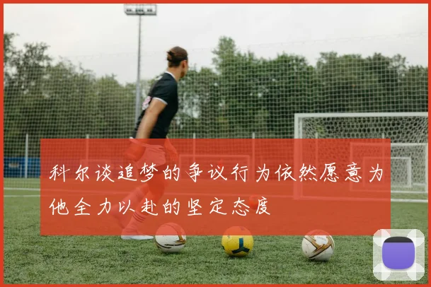 科尔谈追梦的争议行为依然愿意为他全力以赴的坚定态度