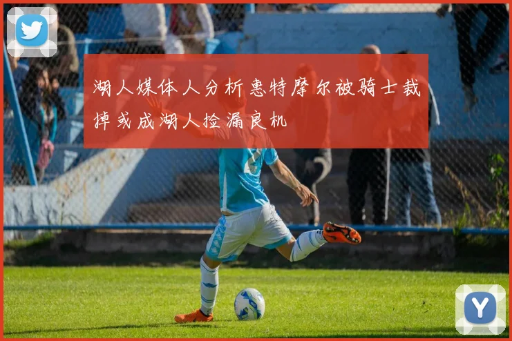 湖人媒体人分析惠特摩尔被骑士裁掉或成湖人捡漏良机