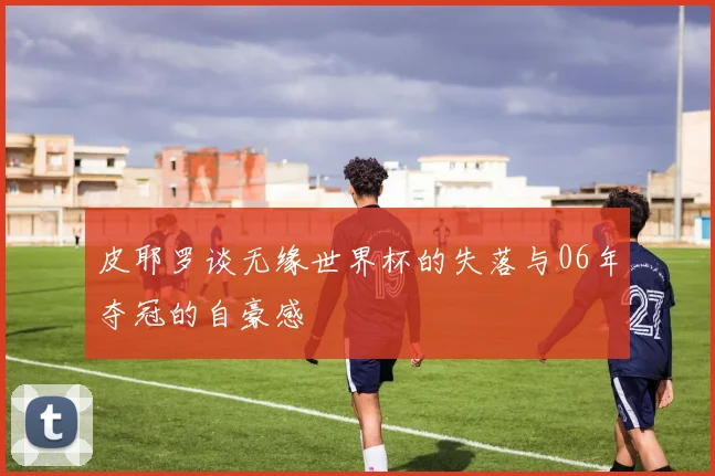 皮耶罗谈无缘世界杯的失落与06年夺冠的自豪感