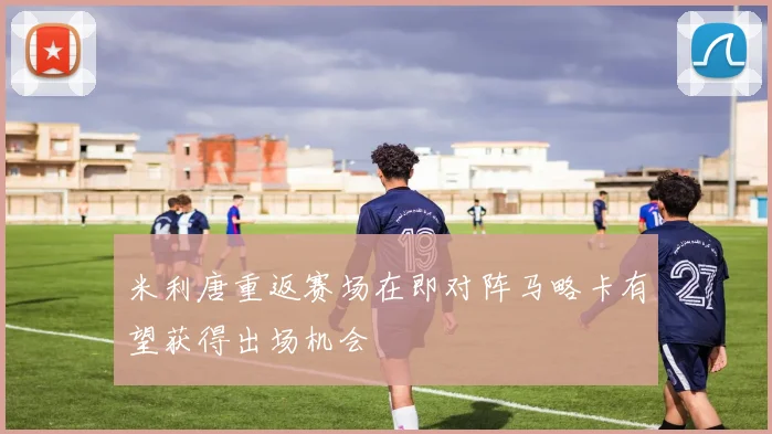 米利唐重返赛场在即对阵马略卡有望获得出场机会