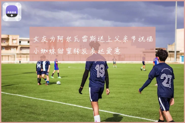 女友为阿尔瓦雷斯送上父亲节祝福小蜘蛛甜蜜转发表达爱意