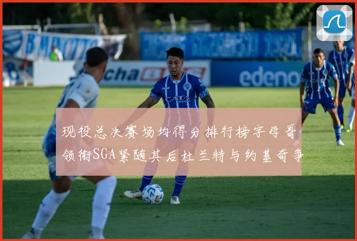 现役总决赛场均得分排行榜字母哥领衔SGA紧随其后杜兰特与约基奇争夺第三名