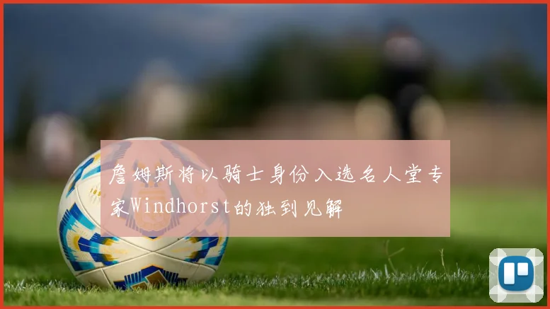 詹姆斯将以骑士身份入选名人堂专家Windhorst的独到见解