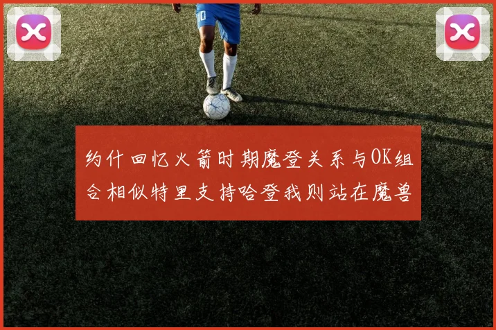 约什回忆火箭时期魔登关系与OK组合相似特里支持哈登我则站在魔兽一边