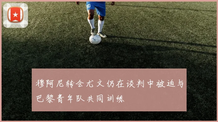 穆阿尼转会尤文仍在谈判中被迫与巴黎青年队共同训练