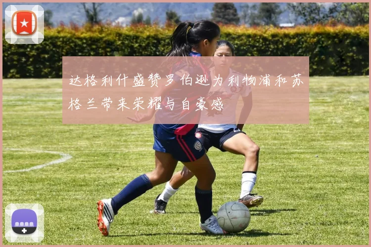 达格利什盛赞罗伯逊为利物浦和苏格兰带来荣耀与自豪感