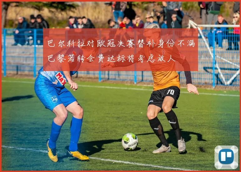巴尔科拉对欧冠决赛替补身份不满巴黎若转会费达标将考虑放人