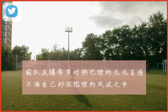 前队友曝希罗对热巴续约无流言感不满自己却深陷续约风波之中