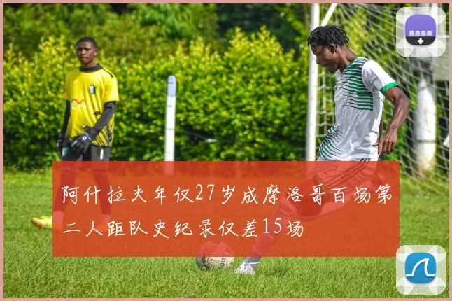 阿什拉夫年仅27岁成摩洛哥百场第二人距队史纪录仅差15场
