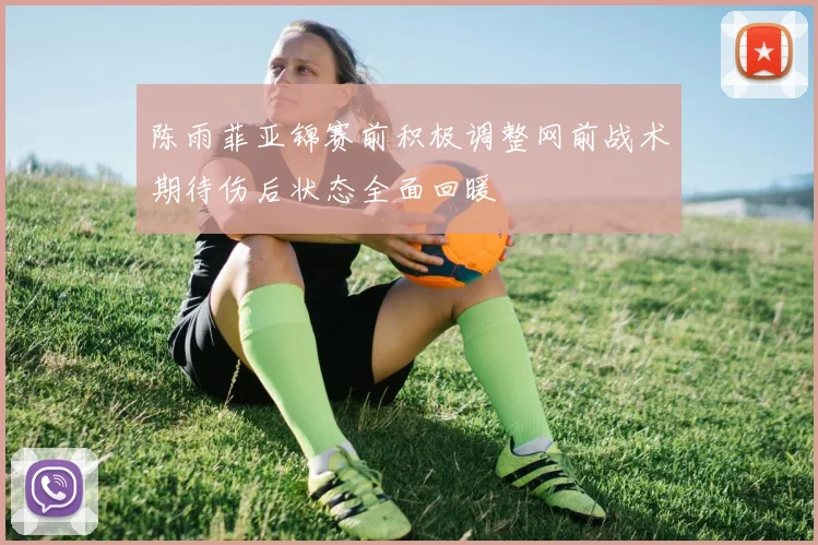 陈雨菲亚锦赛前积极调整网前战术期待伤后状态全面回暖