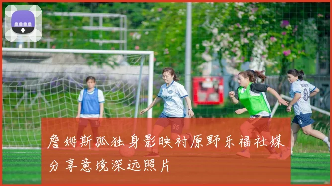 詹姆斯孤独身影映衬原野乐福社媒分享意境深远照片