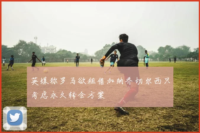 英媒称罗马欲租借加纳乔切尔西只考虑永久转会方案