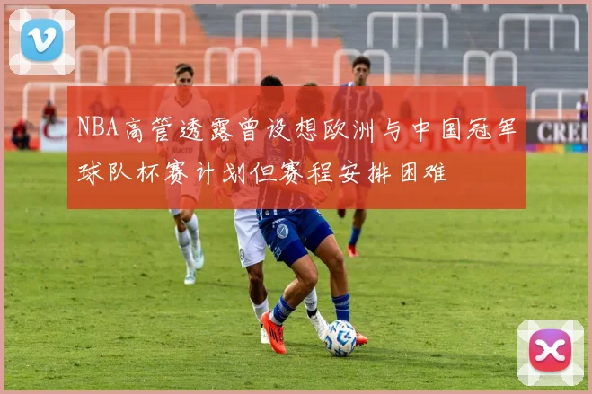 NBA高管透露曾设想欧洲与中国冠军球队杯赛计划但赛程安排困难